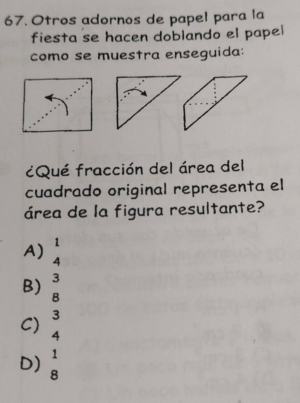 Otros adornos de papel para la
fiesta se hacen doblando el papel
como se muestra enseguida:
¿Qué fracción del área del
cuadrado original representa el
área de la figura resultante?
A) beginarrayr 1 4endarray
B) beginarrayr 3 8endarray
C) 3
4
D) beginarrayr 1 8endarray