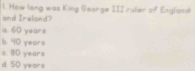 How long was King Gearge 1II ralier of England
and Ireland?
a. 60 years
b. 40 years
c. 80 years
d. 50 years