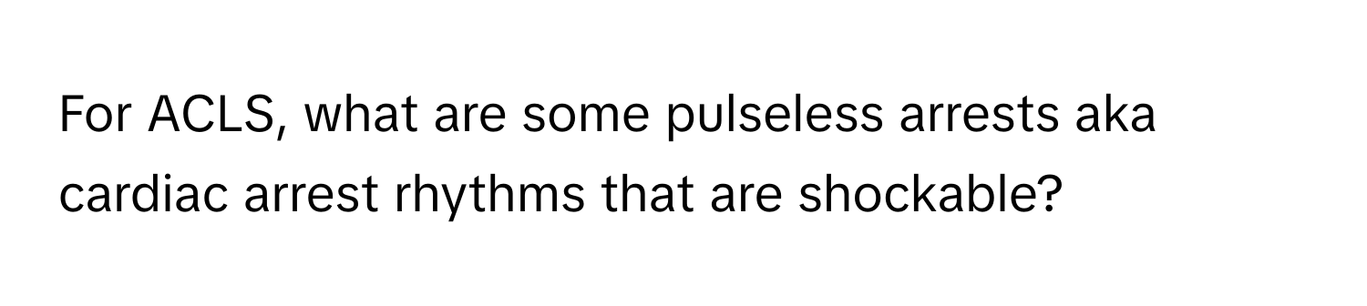 For ACLS, what are some pulseless arrests aka cardiac arrest rhythms that are shockable?