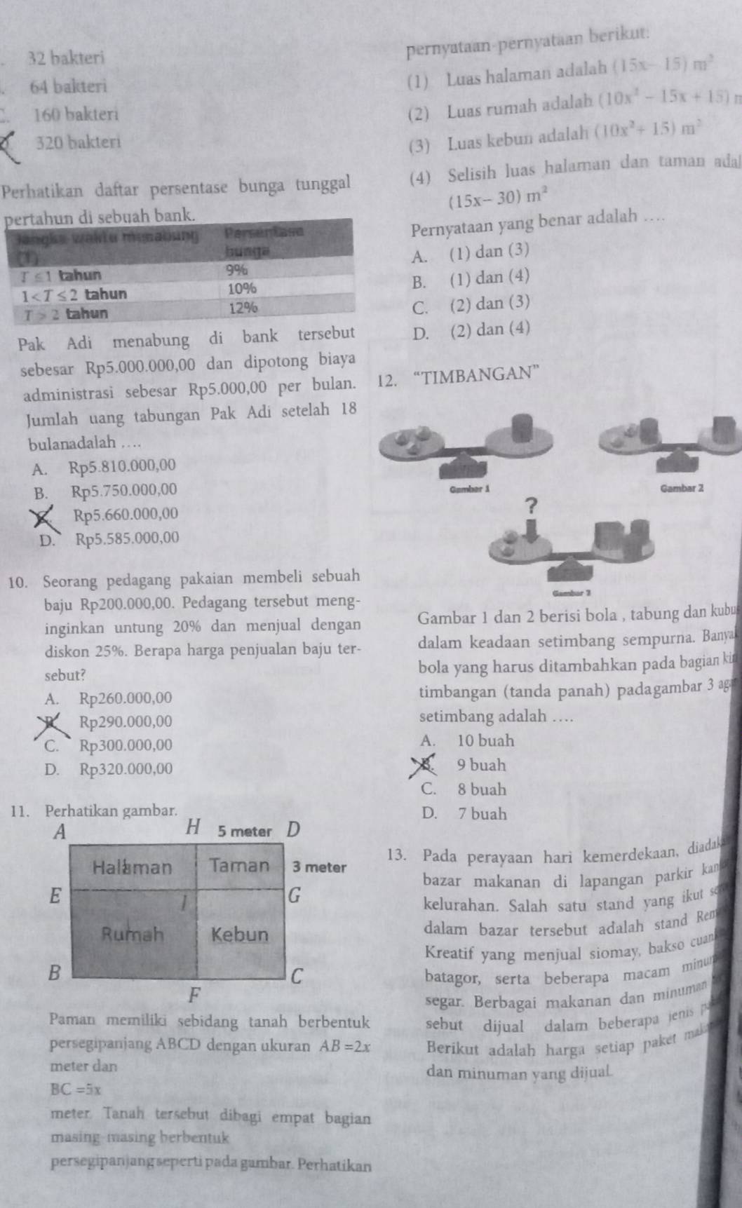 bakteri
pernyataan-pernyataan berikut.
64 bakteri
(1) Luas halaman adalah (15x-15)m^2
160 bakteri
(2) Luas rumah adalah (10x^2-15x+15)
320 bakteri
(3) Luas kebun adalah (10x^2+15)m^2
Perhatikan daftar persentase bunga tunggal (4) Selisih luas halaman dan taman adal
(15x-30)m^2
bank.
Pernyataan yang benar adalah ….
A. (1) dan (3)
B. (1) dan (4)
C. (2) dan (3)
Pak Adi menabung di bank tersebut D. (2) dan (4)
sebesar Rp5.000.000,00 dan dipotong biaya
administrasi sebesar Rp5.000,00 per bulan. 12. “TIMBANGAN”
Jumlah uang tabungan Pak Adi setelah 1
bulanadalah …
A. Rp5.810.000,00
B. Rp5.750.000,00
Rp5.660.000,00
D. Rp5.585.000,00
10. Seorang pedagang pakaian membeli sebua
baju Rp200.000,00. Pedagang tersebut meng-
inginkan untung 20% dan menjual dengan Gambar 1 dan 2 berisi bola , tabung dan kubu
diskon 25%. Berapa harga penjualan baju ter- dalam keadaan setimbang sempurna. Banyal
sebut? bola yang harus ditambahkan pada bagian kin
A. Rp260.000,00 timbangan (tanda panah) padagambar 3 ag
Rp290.000,00 setimbang adalah …
C.  Rp300.000,00
A. 10 buah
D. Rp320.000,00
9 buah
C. 8 buah
11. D. 7 buah
13. Pada perayaan hari kemerdekaan, diadakas
bazar makanan di lapangan parkir kan 
kelurahan. Salah satu stand yang ikut so
dalam bazar tersebut adalah stand Rem
Kreatif yang menjual siomay, bakso cuank
batagor, serta beberapa macam minum
segar. Berbagai makanan dan minuman
Paman memiliki sebidang tanah berbentuk sebut dijual dalam beberapa jenis  
persegipanjang ABCD dengan ukuran AB=2x Berikut adalah harga setiap paket makt
meter dan dan minuman yang dijual.
BC=5x
meter. Tanah tersebut dibagi empat bagian
masing-masing berbentuk
persegipan ang seperti pada gambar. Perhatikan