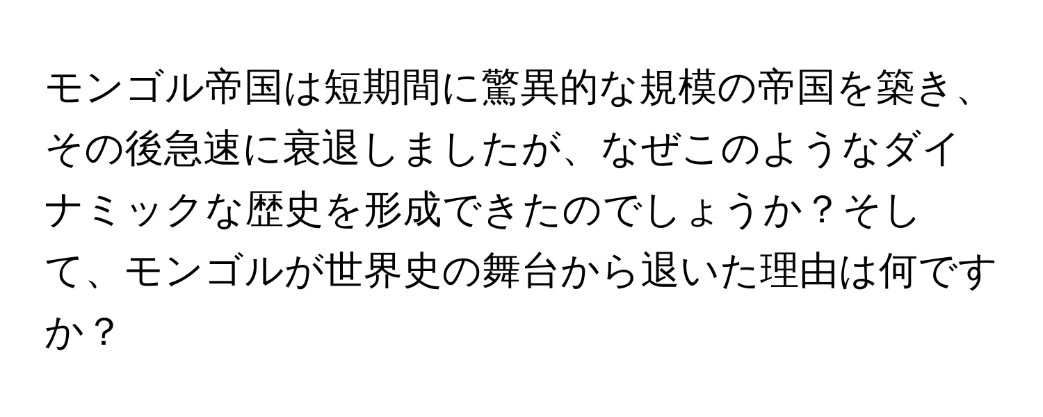 モンゴル帝国は短期間に驚異的な規模の帝国を築き、その後急速に衰退しましたが、なぜこのようなダイナミックな歴史を形成できたのでしょうか？そして、モンゴルが世界史の舞台から退いた理由は何ですか？