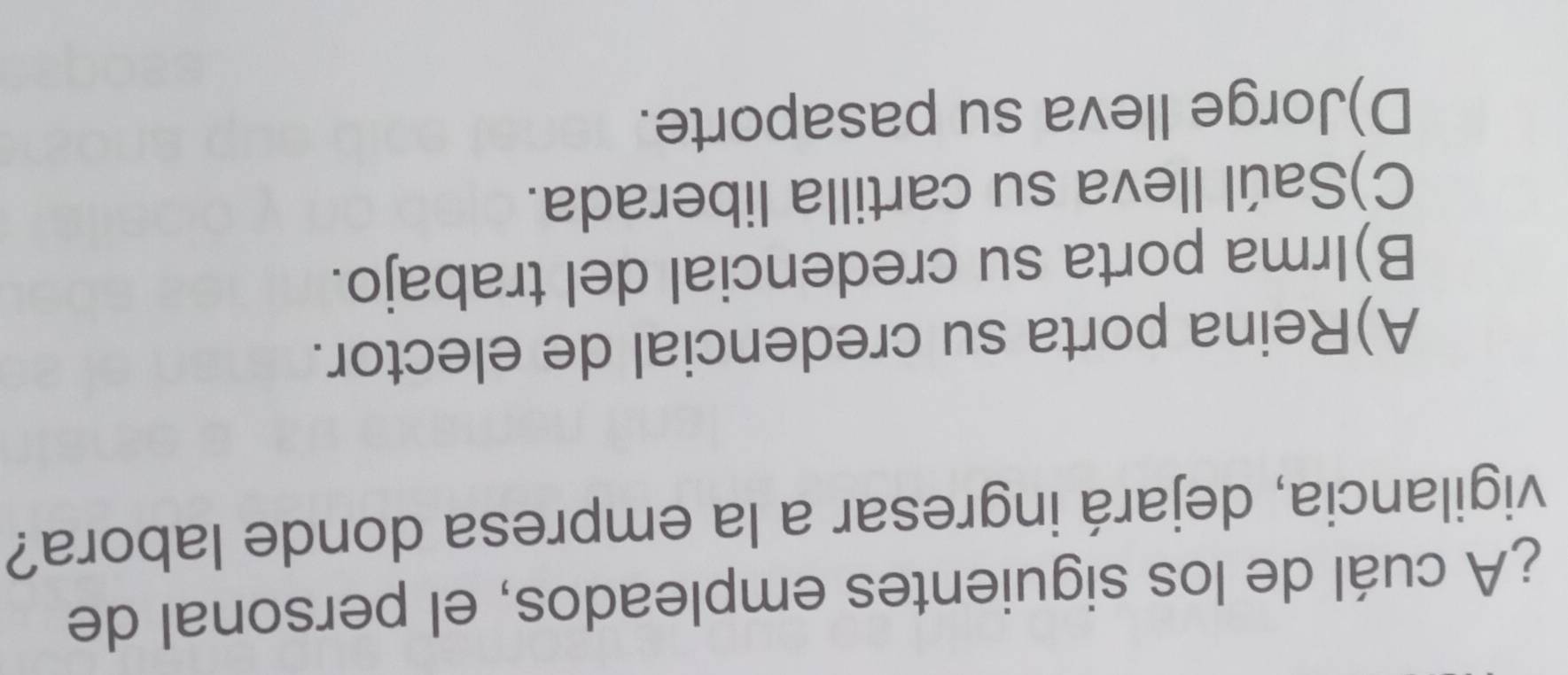 ¿A cuál de los siguientes empleados, el personal de
vigilancia, dejará ingresar a la empresa donde labora?
A)Reina porta su credencial de elector.
B)Irma porta su credencial del trabajo.
C)Saúl lleva su cartilla liberada.
D)Jorge Ileva su pasaporte.