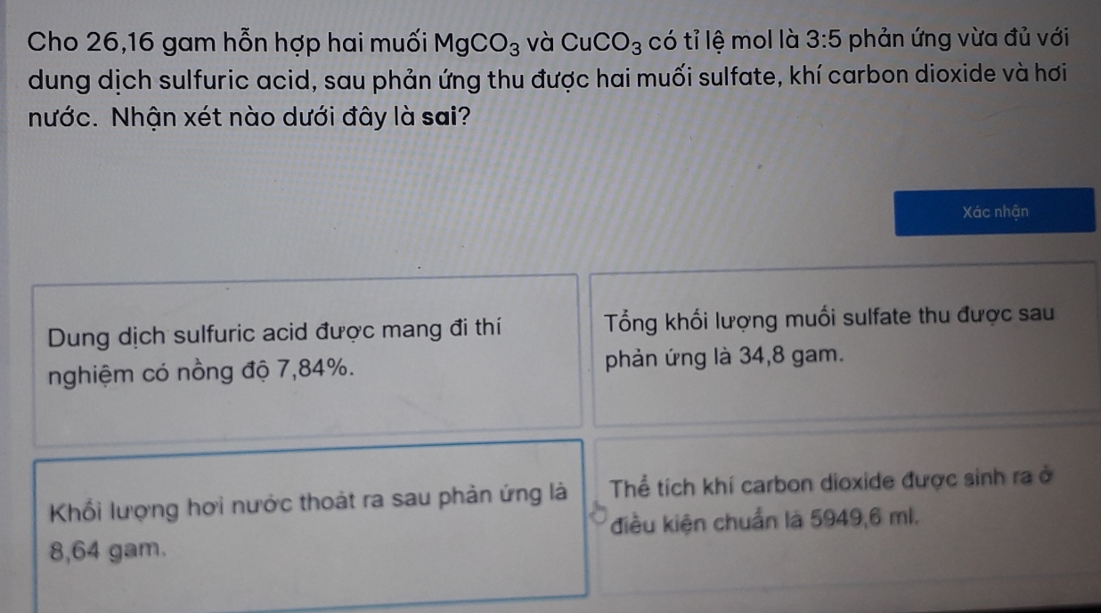 Cho 26, 16 gam hỗn hợp hai muối MgCO_3 và CuCO_3 có tỉ lệ mol là 3:5 phản ứng vừa đủ với 
dung dịch sulfuric acid, sau phản ứng thu được hai muối sulfate, khí carbon dioxide và hơi 
Nước. Nhận xét nào dưới đây là sai? 
Xác nhận 
Dung dịch sulfuric acid được mang đi thí Tổng khối lượng muối sulfate thu được sau 
nghiệm có nồng độ 7,84%. phản ứng là 34,8 gam. 
Khối lượng hơi nước thoát ra sau phản ứng là Thể tích khí carbon dioxide được sinh ra ở 
điều kiện chuẩn là 5949,6 ml.
8,64 gam.