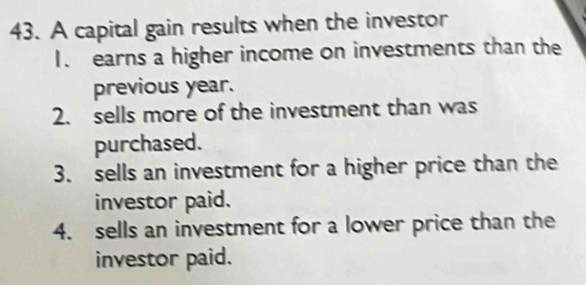 A capital gain results when the investor 
1. earns a higher income on investments than the 
previous year. 
2. sells more of the investment than was 
purchased. 
3. sells an investment for a higher price than the 
investor paid. 
4. sells an investment for a lower price than the 
investor paid.