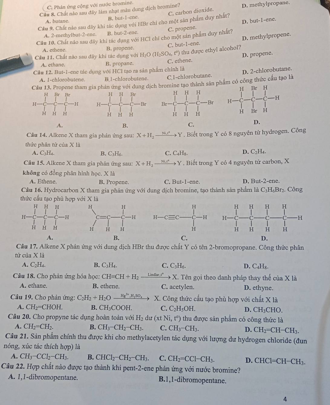 C. Phản ứng cộng với nước bromine.
Câu 8. Chất nào sau đây làm nhạt màu dung dịch bromine? D. methylpropane.
C. carbon dioxide.
A. butane. B. but-1-ene.
D. but-1-ene.
Câu 9. Chất nào sau đây khi tác dụng với HBr chỉ cho một sản phẩm duy nhất?
A. 2-methylbut-2-ene. B. but-2-ene. C. propene.
Câu 10. Chất nào sau đây khi tác dụng với HCl chi cho một sản phẩm duy nhất?
A. ethene. B. propene. C. but-1-ene. D. methylpropene.
Câu 11. Chất nào sau đây khi tác dụng với H_2O(H_2SO_4,t°) thu được ethyl alcohol?
A. ethane. B. propane. C. ethene. D. propene.
Câu 12. But-1-ene tác dụng với HCl tạo ra sản phẩm chính là
A. 1-chlorobutene. B.1-chlorobutene. C,1-chlorobutane. D. 2-chlorobutane.
Câu 13. Propene tham gia phản ứng với dung dịch bromine tạo thành sản phẩm có công thức cấu tạo là

A.
B.
C.
D.
Câu 14. Alkene X tham gia phản ứng sau: X+H_2xrightarrow Ni.t°Y. Biết trong Y có 8 nguyên tử hydrogen. Công
thức phân tử của X là
A. C_3H_4. B. C_3H_6. C. C₄H₈.
D. C_2H_4.
Câu 15. Alkene X tham gia phản ứng sau: X+H_2xrightarrow Ni.t°Y. Biết trong Y có 4 nguyên tử carbon, X
không có đồng phân hình học. X là
A. Ethene. B. Propene. C. But-1-ene. D. But-2-ene.
Câu 16. Hydrocarbon X tham gia phản ứng với dung dịch bromine, tạo thành sản phầm là C_3H_6Br_2. Công
thức cấu tạo phù hợp với X là
 
A.
B.
C.
D.
Câu 17. Alkene X phản ứng với dung dịch HBr thu được chất Y có tên 2-bromopropane. Công thức phân
tử của X là
A. C_2H_4. B. C_3H_4. C. C_3H_6. D. C_4H_8.
Câu 18. Cho phản ứng hóa học: CHequiv CH+H_2 xrightarrow Lindlar,t°X.. Tên gọi theo danh pháp thay thế của X là
A. ethane. B. ethene. C. acetylen. D. ethyne.
Câu 19. Cho phản ứng: C_2H_2+H_2O Hg^(2+),H_2SO_4 X. Công thức cấu tạo phù hợp với chất X là
A. CH_2=CHOH. B. CH_3COOH. C. C_2H_5OH. D. CH_3CHC )
Câu 20. Cho propyne tác dụng hoàn toàn với H_2 dư (xtNi,t°) thu được sản phẩm có công thức là
A. CH_2=CH_2. B. CH_3-CH_2-CH_3. C. CH_3-CH_3. D. CH_2=CH-CH_3.
Câu 21. Sản phẩm chính thu được khi cho methylacetylen tác dụng với lượng dư hydrogen chloride (đun
nóng, xúc tác thích hợp) là
A. CH_3-CCl_2-CH_3. B. CHCl_2-CH_2-CH_3. C. CH_2=CCl-CH_3. D. CHCl=CH-CH_3.
Câu 22. Hợp chất nào được tạo thành khi pent-2-ene phản ứng với nước bromine?
A. 1,1-dibromopentane. B.1,1-dibromopentane.
4