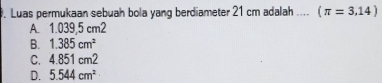 Luas permukaan sebuah bola yang berdiameter 21 cm adalah .... (π =3,14)
A. 1.039,5 cm2
B. 1.385cm^2
C. 4.85 1 cm2
D. 5.544cm^2