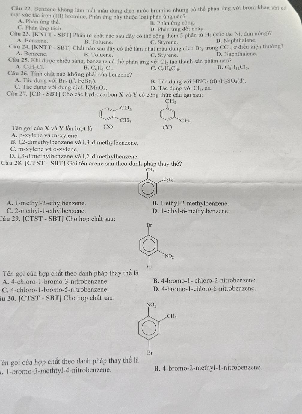 Benzene không làm mất màu dung dịch nước bromine nhưng có thể phân ứng với brom khan khi có
mặt xúc tác iron (III) bromine. Phản ứng này thuộc loại phản ứng nào?
A. Phản ứng thế.
B. Phản ứng cộng.
C. Phản ứng tách. D. Phản ứng đốt cháy.
Câu 23. [ KNTT-SI 3T] Phân tử chất nào sau đây có thể cộng thêm 5 phân tử H_2 (xúc tác Ni, đun nóng)?
A. Benzene. B. Toluene. C. Styrene. D. Naphthalene.
Câu 24. [KNTT f-SI BT] Chất nào sau đây có thể làm nhạt màu dung dịch Br_2 trong CCl_4 ở điều kiện thường?
A. Benzene. B. Toluene. C. Styrene. D. Naphthalene.
Câu 25. Khi được chiếu sáng, benzene có thể phản ứng với Cl_2 tạo thành sản phẩm nào?
A. C_6H_5Cl. B. C_6H_11Cl. C. C_6H_6Cl_6. D. C_6H_12Cl_6.
Câu 26. Tính chất nào không phải của benzene?
A. Tác dụng với Br_2 (t°,FeBr_3). B. Tác dụng với HNO_3(d) /H_2SO_4(d).
C. Tác dụng với dung ở lichKMnO_4. D. Tác dụng với Cl_2, as.
Câu 27. [CD - SBT] Cho các hydrocarbon X và Y có công thức cấu tạo sau:
CH_3 .CH_3
CH_3
CH_3
Tên gọi của X và Y lần lượt là (X) (Y)
A. p-xylene và m-xylene.
B. l,2-dimethylbenzene và l,3-dimethylbenzene.
C. m-xylene và o-xylene.
D. l,3-dimethylbenzene và l,2-dimethylbenzene.
Câu 28. [CTST - SBT] Gọi tên arene sau theo danh pháp thay thế?
H_3 .C_2H_5
A. 1-methyl-2-ethylbenzene. B. 1-ethyl-2-methylbenzene.
C. 2-methyl-1-ethylbenzene. D. 1-ethyl-6-methylbenzene.
Câu 29. [CTST - SBT] Cho hợp chất sau:
Tên gọi của hợp chất theo danh pháp thay thể là
A. 4-chloro-1-bromo-3-nitrobenzene. B. 4-bromo-1- chloro-2-nitrobenzene.
C. 4-chloro-1-bromo-5-nitrobenzene. D. 4-bromo-1-chloro-6-nitrobenzene.
iu 30. [CTST - SBT] Cho hợp chất sau:
Tên gọi của hợp chất theo danh pháp thay thế là
A. 1-bromo-3-methtyl-4-nitrobenzene. B. 4-bromo-2-methyl-1-nitrobenzene.