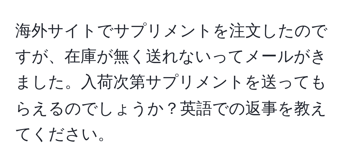 海外サイトでサプリメントを注文したのですが、在庫が無く送れないってメールがきました。入荷次第サプリメントを送ってもらえるのでしょうか？英語での返事を教えてください。