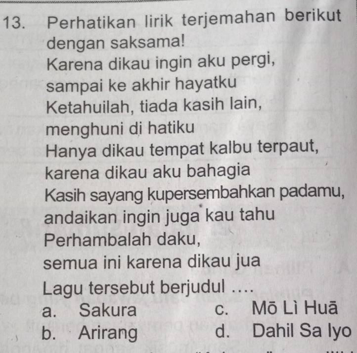 Perhatikan lirik terjemahan berikut
dengan saksama!
Karena dikau ingin aku pergi,
sampai ke akhir hayatku
Ketahuilah, tiada kasih lain,
menghuni di hatiku
Hanya dikau tempat kalbu terpaut,
karena dikau aku bahagia
Kasih sayang kupersembahkan padamu,
andaikan ingin juga kau tahu
Perhambalah daku,
semua ini karena dikau jua
Lagu tersebut berjudul ...
a. Sakura c. Mō Lì Huā
b. Arirang d. Dahil Sa lyo