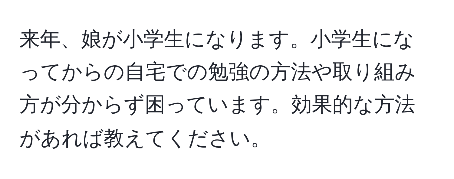 来年、娘が小学生になります。小学生になってからの自宅での勉強の方法や取り組み方が分からず困っています。効果的な方法があれば教えてください。