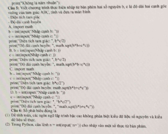 print("Không là năm nhuận");
Cầu 5: Viết chương trình thực hiện nhập từ bàn phim hai số nguyên b, c là độ dài hai cạnh góc
vuông của tam giác ABC, tinh và đưa ra màn hình
- Diện tích tam giác
- Độ đài cạnh huyển
A. import math
b= int(input("Nhập cạnh b: "))
c= int(input(''Nhập cạnh c: "))
print("Diện tích tam giác: ' ,b^=c/2)
print( "Độ dài cạnh huyển: '', math.sq rt(b°b+c°c))
B. b= int(input(Nhập cạnh b:))
c= int(input(Nhập cạnh c: ))
print("Diện tích tam giác: ", b°c/2)
print( *Độ dài cạnh huyển: '', math sqrt(b°b+c°c))
C. import math
b- int(input("Nhập cạnh b: "))
c= :  intin u (''Nhập cạnh c: "))
print("Diện tích tam giác: b°c/2°)
print("Độ đài cạnh huyển: math sqπ (b^*b+c^*c^*))
D. b= int(input("Nhập cạnh b:'')
c= int(input(''Nhập cạnh c: "))
print("Diện tích tam giác: ", ''h'c/2'')
print(*Độ đài cạnh huyển: ", 'math sqrt(b^*b+c^*c^*))
Cầu 6: Số phát biểu đùng là
(1) Để tính toán, các ngôn ngữ lập trình bậc cao không phân biệt kiểu dữ liệu số nguyên và kiểu
dữ liệu số thực.
(2) Trong Python, cầu lệnh n=int(input('n^-)) cho nhập vào một số thực từ bàn phím,