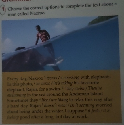 Choose the correct options to complete the text about a 
man called Nazroo. 
In this photo, ² he takes / he's taking his favourite 
elephant, Rajan, for a swim. ³ They swim / They're 
swimming in the sea around the Andaman Island. 
a hard day. Rajan * doesn’t seem / isn’t seeming worried 
about being under the water. I suppose * it feels / it is 
feeling good after a long, hot day at work.