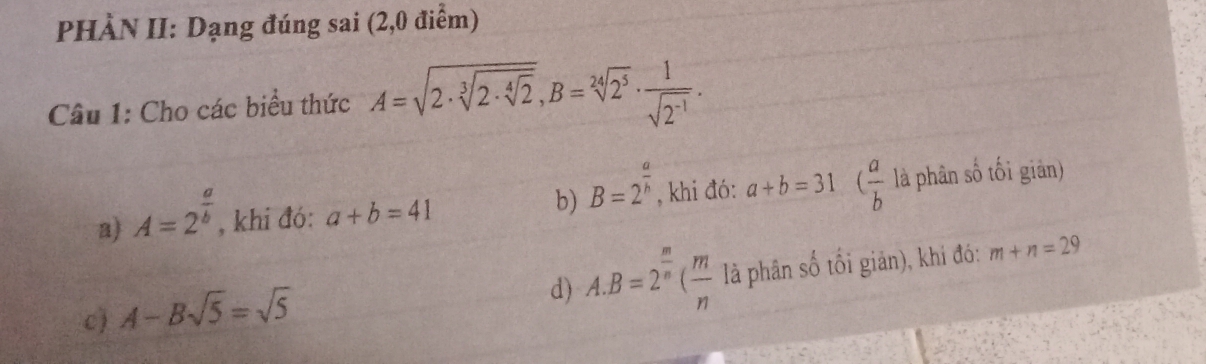 PHÀN II: Dạng đúng sai (2,0 điểm)
Câu 1: Cho các biểu thức A=sqrt(2· sqrt [3]2· sqrt [4]2), B=sqrt[24](2^5)·  1/sqrt(2^(-1)) . 
b) B=2^(frac a)h
a) A=2^(frac a)b, , khi đó: a+b=41 , khi đó: a+b=31 ( a/b  là phân số tối giản)
d) A. B=2^(frac m)n( m/n 
c) A-Bsqrt(5)=sqrt(5) là phân số tối giản), khi đó: m+n=29