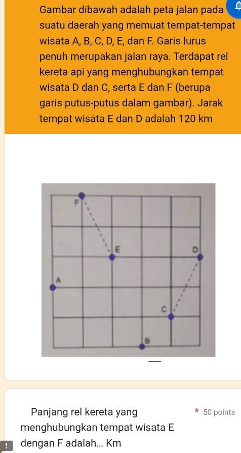 Gambar dibawah adalah peta jalan pada 
suatu daerah yang memuat tempat-tempat 
wisata A, B, C, D, E, dan F. Garis lurus 
penuh merupakan jalan raya. Terdapat rel 
kereta api yang menghubungkan tempat 
wisata D dan C, serta E dan F (berupa 
garis putus-putus dalam gambar). Jarak 
tempat wisata E dan D adalah 120 km
Panjang rel kereta yang 50 points 
menghubungkan tempat wisata E
dengan F adalah... Km