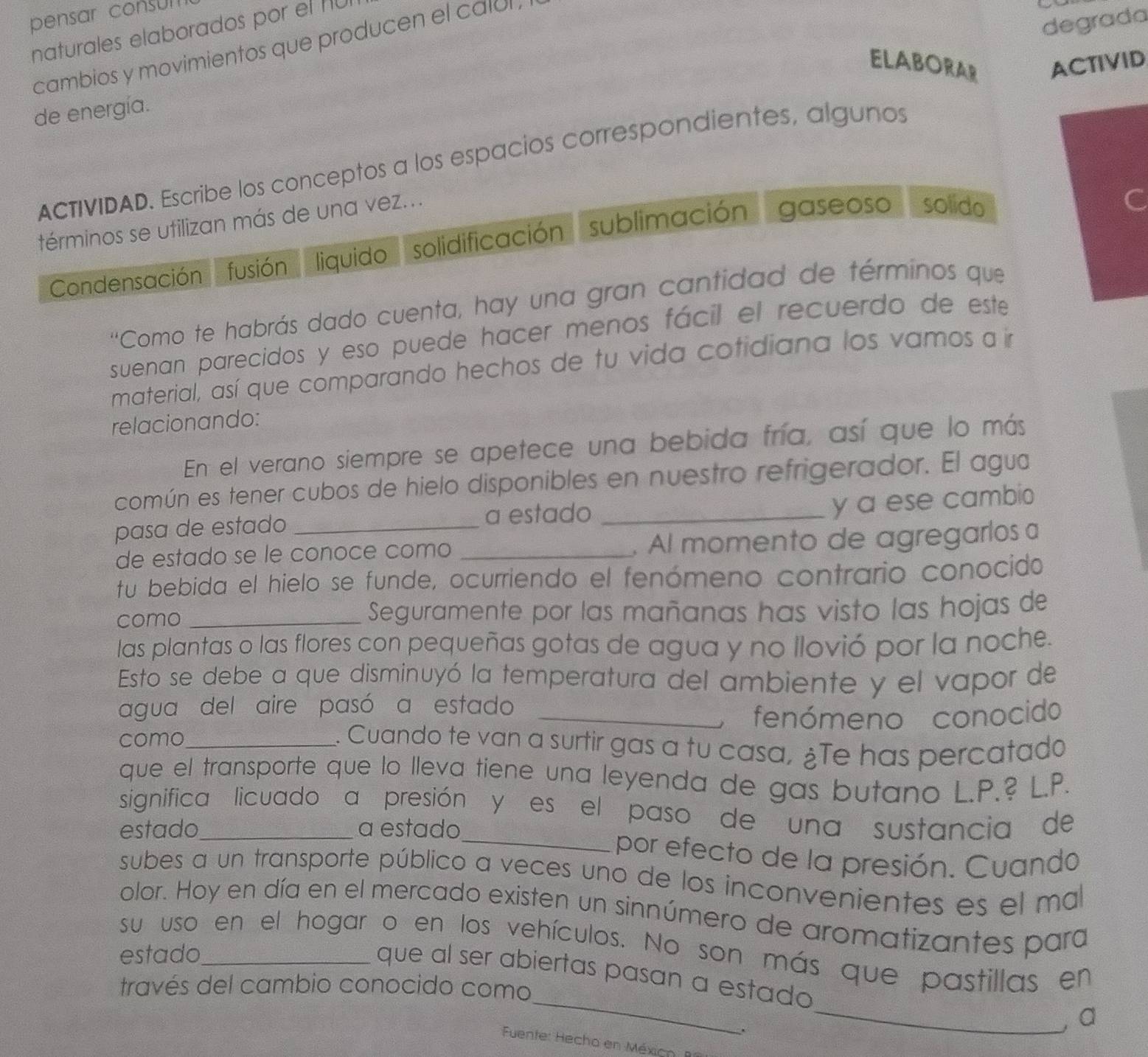 pensar consum
degrada
naturales elaborados por el 1U
cambios y movimientos que producen el calul .
ELABORAR ACTIVID
de energía.
ACTIVIDAD. Escribe los conceptos a los espacios correspondientes, algunos
términos se utilizan más de una vez...
Condensación fusión liquido solidificación sublimación gaseoso solido
''Como te habrás dado cuenta, hay una gran cantidad de términos que
suenan parecidos y eso puede hacer menos fácil el recuerdo de este
material, así que comparando hechos de tu vida cotidiana los vamos a in
relacionando:
En el verano siempre se apetece una bebida fría, así que lo más
común es tener cubos de hielo disponibles en nuestro refrigerador. El agua
pasa de estado _a estado_
y a ese cambio
de estado se le conoce como _. Al momento de agregaríos a
tu bebida el hielo se funde, ocurriendo el fenómeno contrario conocido
como _Seguramente por las mañanas has visto las hojas de
las plantas o las flores con pequeñas gotas de agua y no llovió por la noche.
Esto se debe a que disminuyó la temperatura del ambiente y el vapor de
agua del aire pasó a estado
como_ _fenómeno conocido
. Cuando te van a surtir gas a tu casa, ¿Te has percatado
que el transporte que lo lleva tiene una leyenda de gas butano L.P.? L.P.
significa licuado a presión y es el paso de una sustancia de
estado_ a estado_ por efecto de la presión. Cuando
subes a un transporte público a veces uno de los inconvenientes es el ma
olor. Hoy en día en el mercado existen un sinnúmero de aromatizantes para
su uso en el hogar o en los vehículos. No son más que pastillas en
estado_
_
_
que al ser abiertas pasan a estado
través del cambio conocido como
`
, a
Fuente: Hecho en México