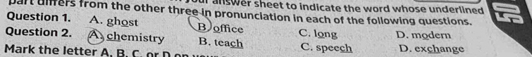 ur answer sheet to indicate the word whose underlined .
part uiffers from the other three in pronunciation in each of the following questions.
Question 1. A. ghost B office C. long
Question 2. A chemistry B. teach C. speech D. modern
Mark the letter A. B. C. or D D. exchange