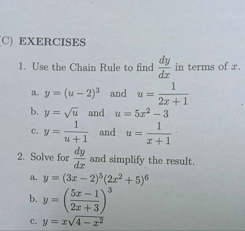 Use the Chain Rule to find  dy/dx  in terms of x. 
a. y=(u-2)^3 and u= 1/2x+1 
b. y=sqrt(u) and u=5x^2-3
C. y= 1/u+1  and u= 1/x+1 ·
2. Solve for  dy/dx  and simplify the result. 
a. y=(3x-2)^5(2x^2+5)^6
b. y=( (5x-1)/2x+3 )^3
c. y=xsqrt(4-x^2).