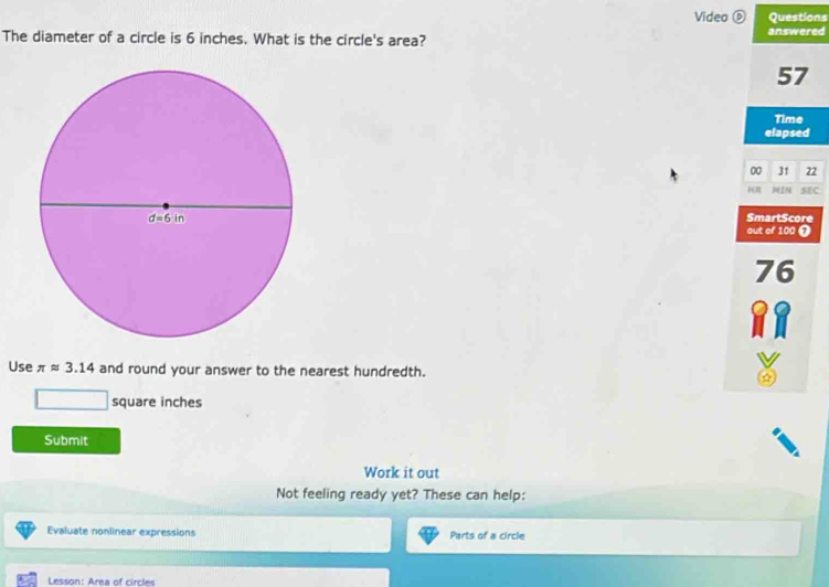 Video ⑥ Questions
The diameter of a circle is 6 inches. What is the circle's area? answered
57
Time
elapsed
00 31 22
)IN SEC
SmartScore
out of 100 0
76
Use π approx 3.14 and round your answer to the nearest hundredth.
square inches
Submit
Work it out
Not feeling ready yet? These can help:
Evaluate nonlinear expressions Parts of a circle
Lesson: Area of circles