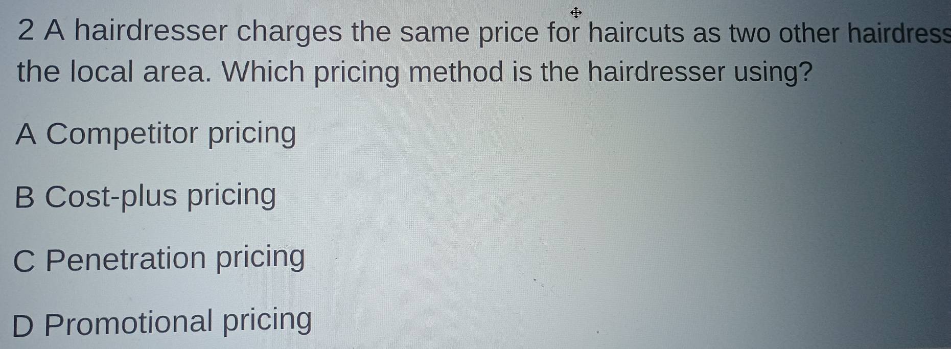 A hairdresser charges the same price for haircuts as two other hairdress
the local area. Which pricing method is the hairdresser using?
A Competitor pricing
B Cost-plus pricing
C Penetration pricing
D Promotional pricing