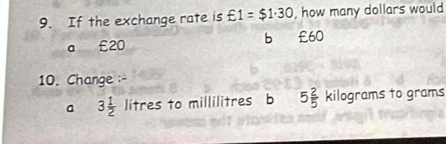 If the exchange rate is xi 1=$1· 30 , how many dollars would
a £20 b £60
10. Change -
a 3 1/2  litres to millilitres b 5 2/5  kilograms to grams