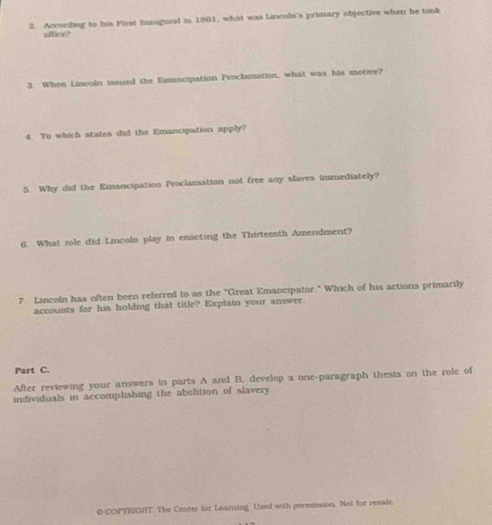 According to his First Inaugural in 1861, what was Lincoln's primary objective when he took 
office? 
3. When Lincoln issued the Emancipation Proclamation, what was his motive? 
4. To which states did the Emancipation apply? 
5. Why did the Emancipation Proclamation not free any slaves immediately? 
6 What role did Lincoln play in enacting the Thirteenth Amendment? 
7 Lincoln has often been referred to as the "Great Emancipator." Which of his actions primarily 
accounts for his holding that title? Explain your answer. 
Part C. 
After reviewing your answers in parts A and B. develop a one-paragraph thesis on the role of 
individuals in accomplishing the abolition of slavery 
o COPYRIGHT. The Center for Learning. Used with permission. Not for resale