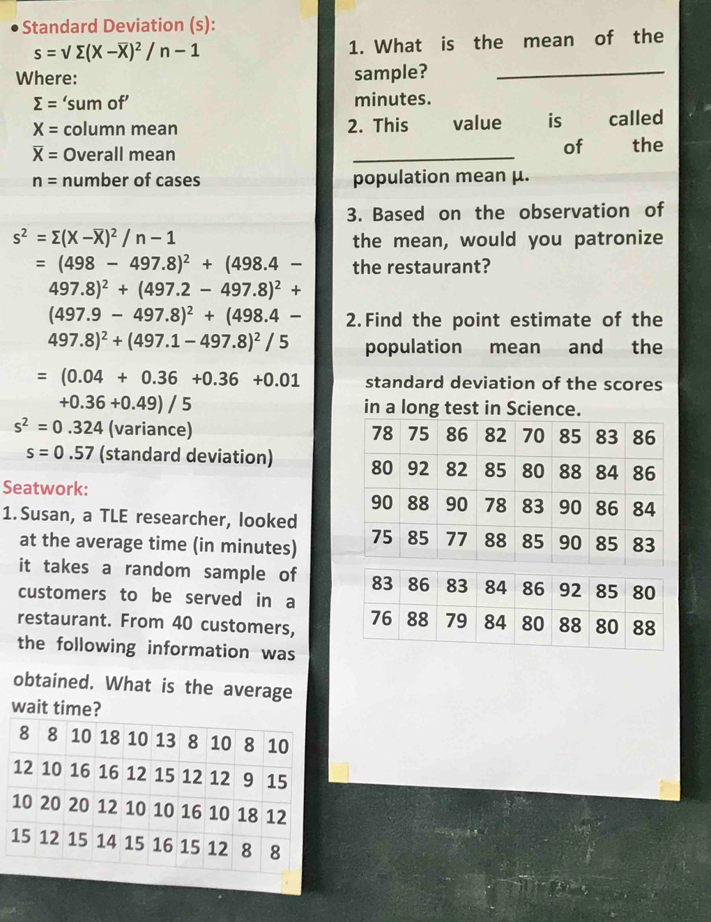 Standard Deviation (s):
s=sqrt(sumlimits )(X-overline X)^2/n-1
1. What is the mean of the 
Where: sample?_
sumlimits = ‘sum of’ minutes.
X= column mean 2. This value is called 
of
overline X= Overall mean _the
n= number of cases population mean μ. 
3. Based on the observation of
s^2=sumlimits (X-overline X)^2/n-1 the mean, would you patronize
=(498-497.8)^2+(498.4- the restaurant?
497.8)^2+(497.2-497.8)^2+
(497.9-497.8)^2+(498.4- 2. Find the point estimate of the
497.8)^2+(497.1-497.8)^2/5
population mean and the
=(0.04+0.36+0.36+0.01 standard deviation of the scores
+0.36+0.49)/5 in a long test in Science.
s^2=0.324 (variance)
s=0.57 (standard deviation) 
Seatwork: 
1. Susan, a TLE researcher, looked 
at the average time (in minutes) 
it takes a random sample of 
customers to be served in a 
restaurant. From 40 customers, 
the following information was 
obtained. What is the average 
wait time?