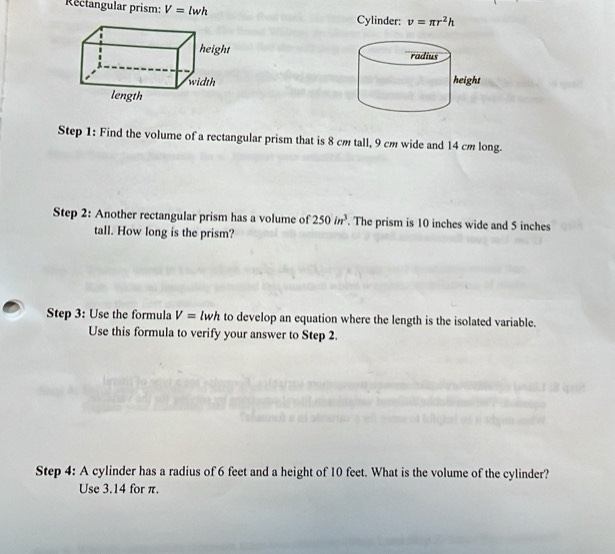 Rectangular prism: V=lwh v=π r^2h
Cylinder: 


Step 1: Find the volume of a rectangular prism that is 8 cm tall, 9 cm wide and 14 cm long. 
Step 2: Another rectangular prism has a volume of 250in^3. The prism is 10 inches wide and 5 inches
tall. How long is the prism? 
Step 3: Use the formula V=lwh to develop an equation where the length is the isolated variable. 
Use this formula to verify your answer to Step 2. 
Step 4: A cylinder has a radius of 6 feet and a height of 10 feet. What is the volume of the cylinder? 
Use 3.14 for π.