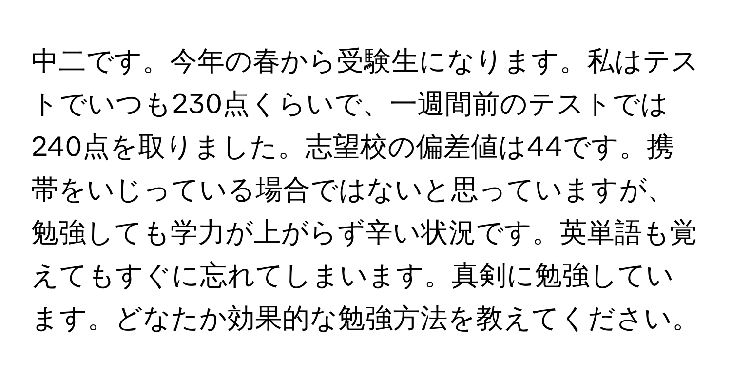 中二です。今年の春から受験生になります。私はテストでいつも230点くらいで、一週間前のテストでは240点を取りました。志望校の偏差値は44です。携帯をいじっている場合ではないと思っていますが、勉強しても学力が上がらず辛い状況です。英単語も覚えてもすぐに忘れてしまいます。真剣に勉強しています。どなたか効果的な勉強方法を教えてください。