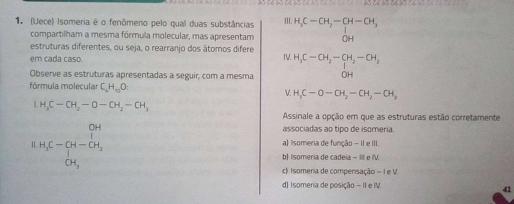 osesoses oseseseses esesoses asesoses ases es es es 
1. (Uece) Isomeria é o fenômeno pelo qual duas substâncias II| H_3C-CH_2-CH-CH_3
compartilham a mesma fórmula molecular, mas apresentam
estruturas diferentes, ou seja, o rearranjo dos átomos difere
em cada caso. IV. H_3C-CH_2-CH_2-CH_2+OH
Observe as estruturas apresentadas a seguir, com a mesma
fórmula molecular C_4H_10O : 
V. H_3C-O-CH_2-CH_2-CH_3
. H_3C-CH_2-O-CH_2-CH_3
Assinale a opção em que as estruturas estão corretamente
associadas ao tipo de isomeria.
II. H_3C-CH-CH_2 CH_3 a) Isomeria de função − II e III.
b) Isomeria de cadeia - III e IV.
c) Isomeria de compensação - I e V.
d) Isomeria de posição − II e IV.
41