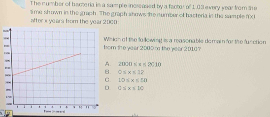 The number of bacteria in a sample increased by a factor of 1.03 every year from the
time shown in the graph. The graph shows the number of bacteria in the sample f(x)
after x years from the year 2000 :
3
1hich of the following is a reasonable domain for the function
1m the year 2000 to the year 2010?
1
1 . 2000≤ x≤ 2010
1. 0≤ x≤ 12 . 10≤ x≤ 50 . 0≤ x≤ 10