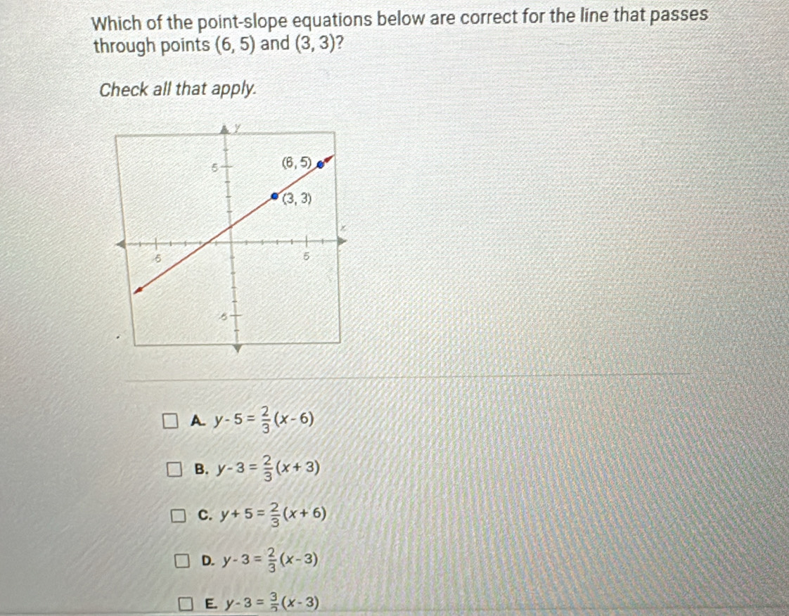 Which of the point-slope equations below are correct for the line that passes
through points (6,5) and (3,3) 2
Check all that apply.
A. y-5= 2/3 (x-6)
B. y-3= 2/3 (x+3)
C. y+5= 2/3 (x+6)
D. y-3= 2/3 (x-3)
E. y-3= 3/2 (x-3)