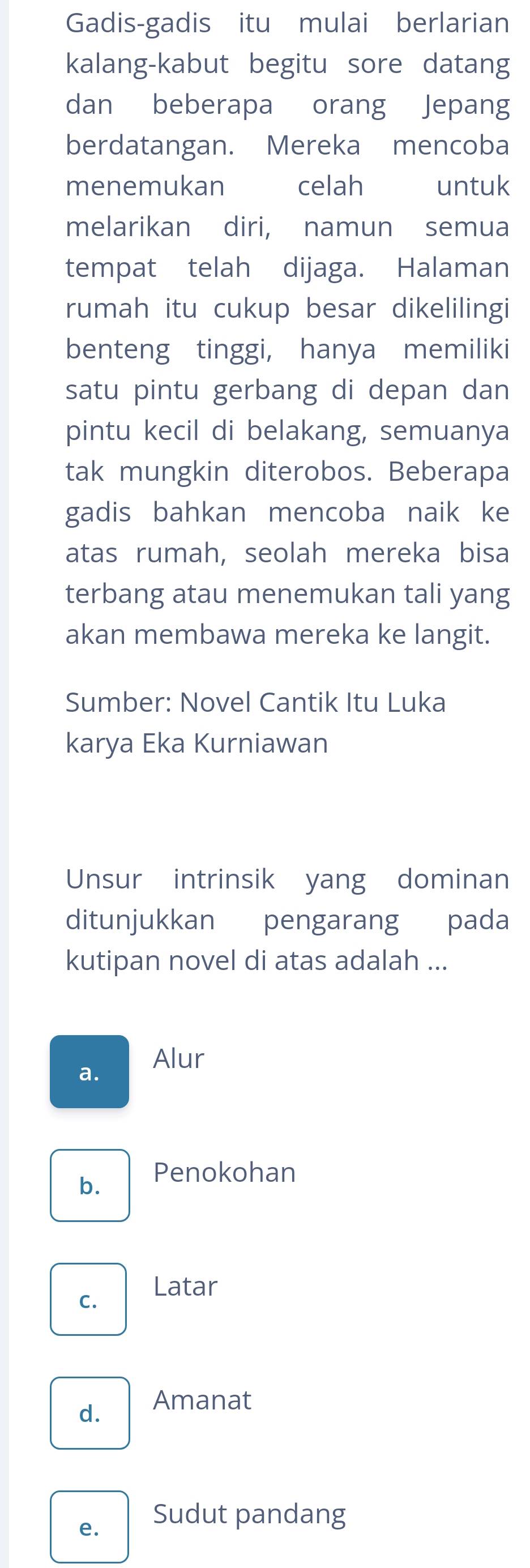 Gadis-gadis itu mulai berlarian
kalang-kabut begitu sore datang
dan beberapa orang Jepang
berdatangan. Mereka mencoba
menemukan celah untuk
melarikan diri, namun semua
tempat telah dijaga. Halaman
rumah itu cukup besar dikelilingi
benteng tinggi, hanya memiliki
satu pintu gerbang di depan dan
pintu kecil di belakang, semuanya
tak mungkin diterobos. Beberapa
gadis bahkan mencoba naik ke
atas rumah, seolah mereka bisa
terbang atau menemukan tali yang
akan membawa mereka ke langit.
Sumber: Novel Cantik Itu Luka
karya Eka Kurniawan
Unsur intrinsik yang dominan
ditunjukkan pengarang pada
kutipan novel di atas adalah ...
a. Alur
b. Penokohan
C. Latar
d. Amanat
e. Sudut pandang