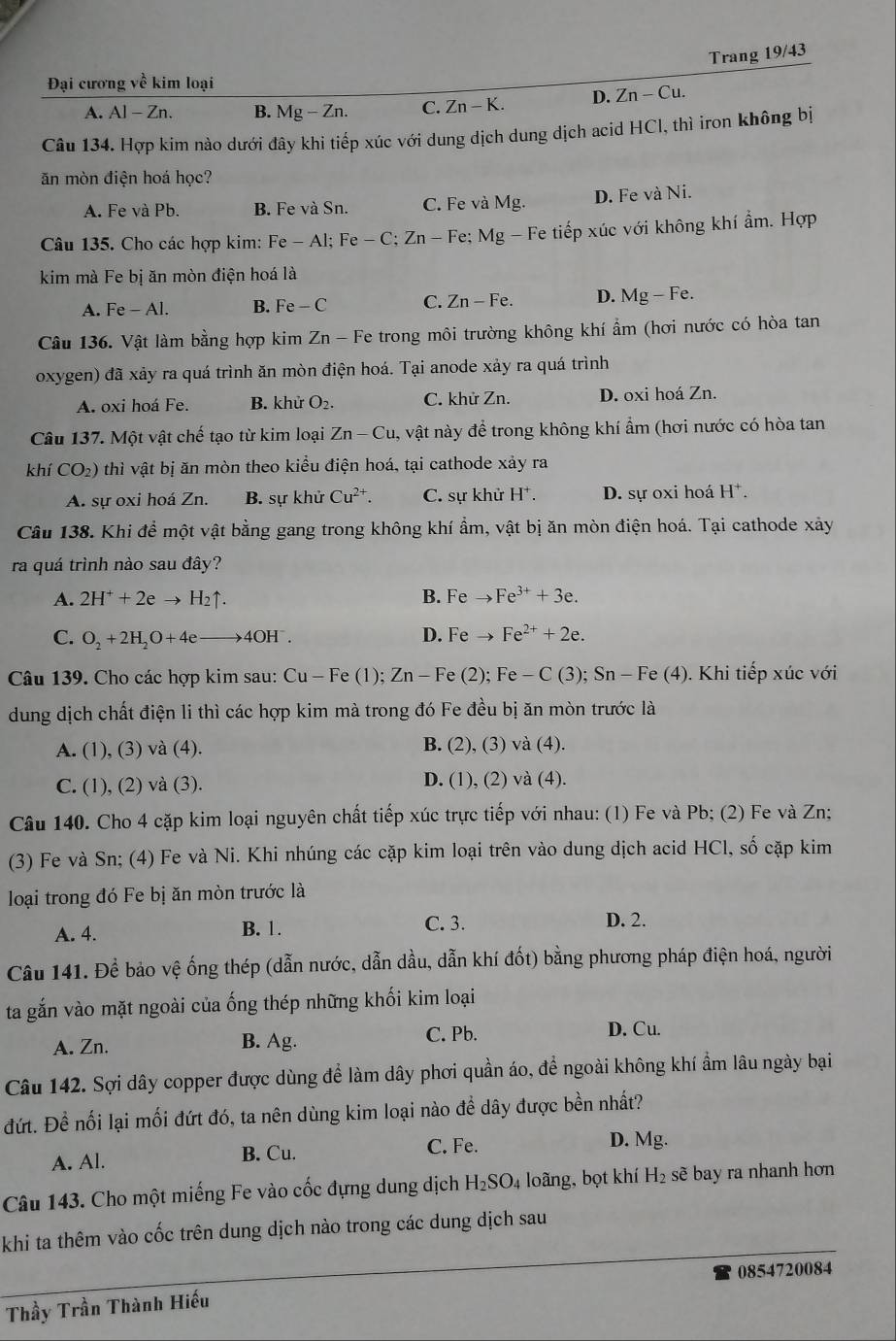 Trang 19/43
Đại cương về kim loại
A. A1-Zr 1. B. Mg-Zn. C. Zn-K. D. Zn-Cu.
Câu 134. Hợp kim nào dưới đây khi tiếp xúc với dung dịch dung dịch acid HCl, thì iron không bị
ăn mòn điện hoá học?
A. Fe và Pb. B. Fe và Sn. C. Fe và Mg. D. Fe và Ni.
Câu 135. Cho các hợp kim: Fe-Al;Fe-C;Zn-Fe; Mg Fe tiếp xúc với không khí ẩm. Hợp
kim mà Fe bị ăn mòn điện hoá là
A. Fe-Al. B. Fe-C C. Zn-Fe. D. Mg-Fe.
Câu 136. Vật làm bằng hợp kim Zn - Fe trong môi trường không khí ẩm (hơi nước có hòa tan
oxygen) đã xảy ra quá trình ăn mòn điện hoá. Tại anode xảy ra quá trình
A. oxi hoá Fe. B. khử O₂. C. khử Zn. D. oxi hoá Zn.
Câu 137. Một vật chế tạo từ kim loại Zn-Cu,vhat a t này để trong không khí ẩm (hơi nước có hòa tan
khí CO_2) thì vật bị ăn mòn theo kiều điện hoá, tại cathode xảy ra
A. sự oxi hoá Zn. B. sự khử Cu^(2+). C. sự khử H^+. D. sự oxi hoá H^+.
Cầu 138. Khi để một vật bằng gang trong không khí ẩm, vật bị ăn mòn điện hoá. Tại cathode xảy
ra quá trình nào sau đây?
A. 2H^++2eto H_2uparrow . B. Feto Fe^(3+)+3e.
D.
C. O_2+2H_2O+4eto 4OH^-. Feto Fe^(2+)+2e.
Câu 139. Cho các hợp kim sau: Cu-Fe(1);Zn-Fe(2);Fe-C(3); ): Sn-Fe(4 ). Khi tiếp xúc với
dung dịch chất điện li thì các hợp kim mà trong đó Fe đều bị ăn mòn trước là
A. (1), (3) và (4). B. (2), (3) và (4 ).
C. (1), (2) và (3). D. (1), (2) và (4).
Câu 140. Cho 4 cặp kim loại nguyên chất tiếp xúc trực tiếp với nhau: (1) Fe và Pb; (2) Fe và Zn;
(3) Fe và Sn; (4) Fe và Ni. Khi nhúng các cặp kim loại trên vào dung dịch acid HCl, số cặp kim
loại trong đó Fe bị ăn mòn trước là
A. 4. B. 1. C. 3.
D. 2.
Câu 141. Để bảo vệ ống thép (dẫn nước, dẫn dầu, dẫn khí đốt) bằng phương pháp điện hoá, người
ta gắn vào mặt ngoài của ống thép những khối kim loại
A. Zn. B. Ag. C. Pb.
D. Cu.
Câu 142. Sợi dây copper được dùng để làm dây phơi quần áo, để ngoài không khí ẩm lâu ngày bại
đứt. Để nối lại mối đứt đó, ta nên dùng kim loại nào đề dây được bền nhất?
A. Al. B. Cu. C. Fe.
D. Mg.
Câu 143. Cho một miếng Fe vào cốc đựng dung dịch H_2SO_4 loãng, bọt khí H_2 sẽ bay ra nhanh hơn
khi ta thêm vào cốc trên dung dịch nào trong các dung dịch sau
0854720084
Thầy Trần Thành Hiếu