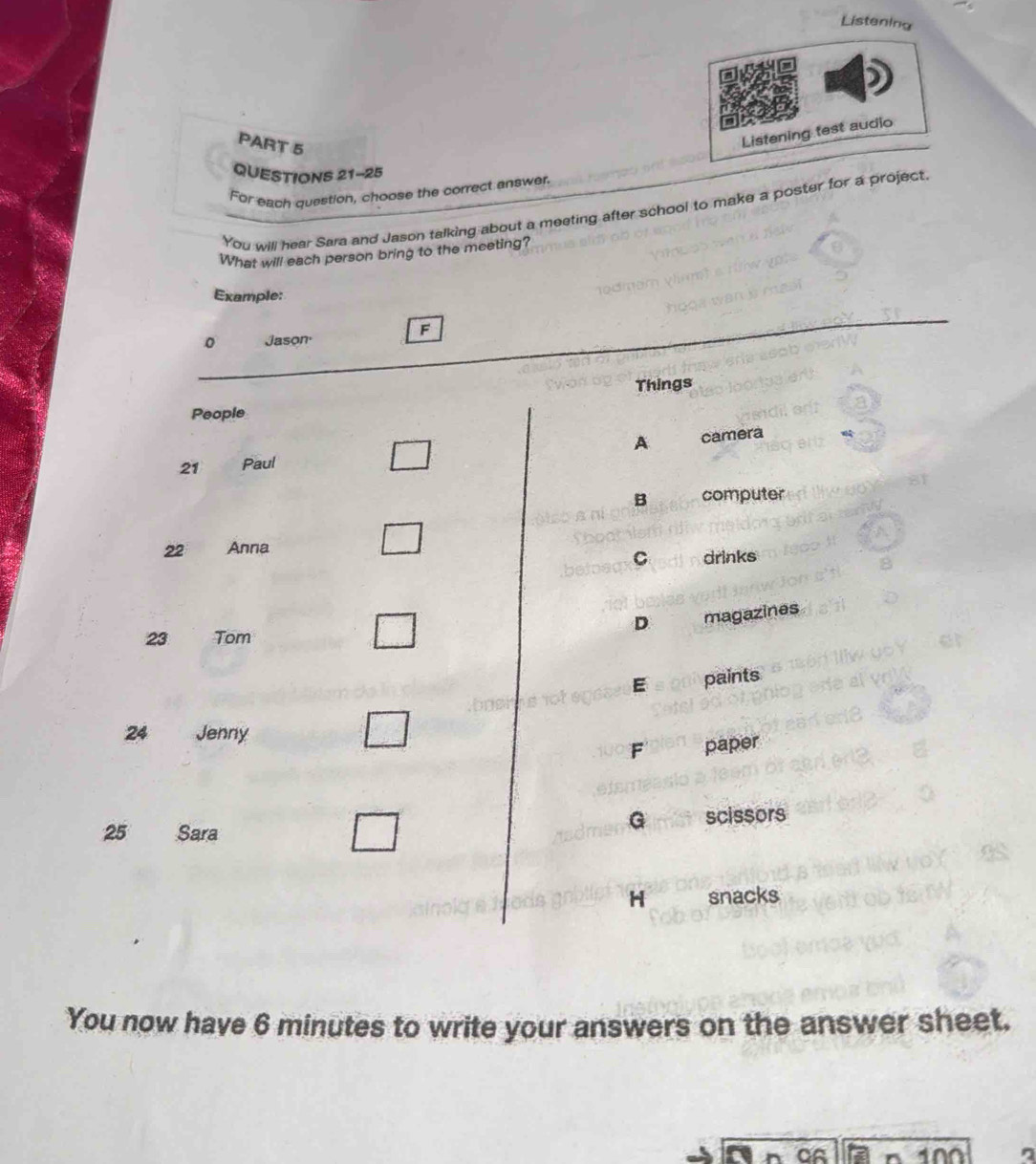 Listening
PART 5
Listening test audio
QUESTIONS 21-25
For each question, choose the correct answer.
You will hear Sara and Jason talking about a meeting after school to make a poster for a project.
What will each person bring to the meeting?
Example:
F
Jason.
Things
People
A
21 Paul camera
B computer
22 Anna
C drinks
D magazines
23 Tom
E paints
24 Jenny
F paper
25 Sara
G scissors
H snacks
You now have 6 minutes to write your answers on the answer sheet.