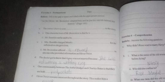 Partnçanican Dai_ 
Rubeto Fill is the gap or space provided with the appropriate ans wer. 
"As for Oliver. Mc Hmwnlow adopted him and he put his old life behind his 
fuevee.” (Page 141) 
_ 
_ 
a. The extrot above is a/an_ 
to this sory. 
n e c h arne ter tra st of lfr Bomon lo w is t a _ 
mb le ca n b e s a i t h _ 
Exercise 4 — Comprehension 
gubrie: Answer the following questions. 
for te 
c. / Mrs. Bumble charged Monks information she gave him._ 
n. Mr. Brownlow offered _1n Why didn't Rose want to marry Harry 
anyone who provided information on Oliver Twist. 
b. i. What is the name of the old wom 
d. The doctor got to know that Agnes was not married becasuse 
_ 
before dying? 
_ 
_ 
e. One commonality between The Artful Dodger and Charley Bates is that they ii. Who did she confess to? 
_ 
are both 
_ 
f Oliver Twist remains innocent throughout the story. This makes him a 
iii. What one item did this old w