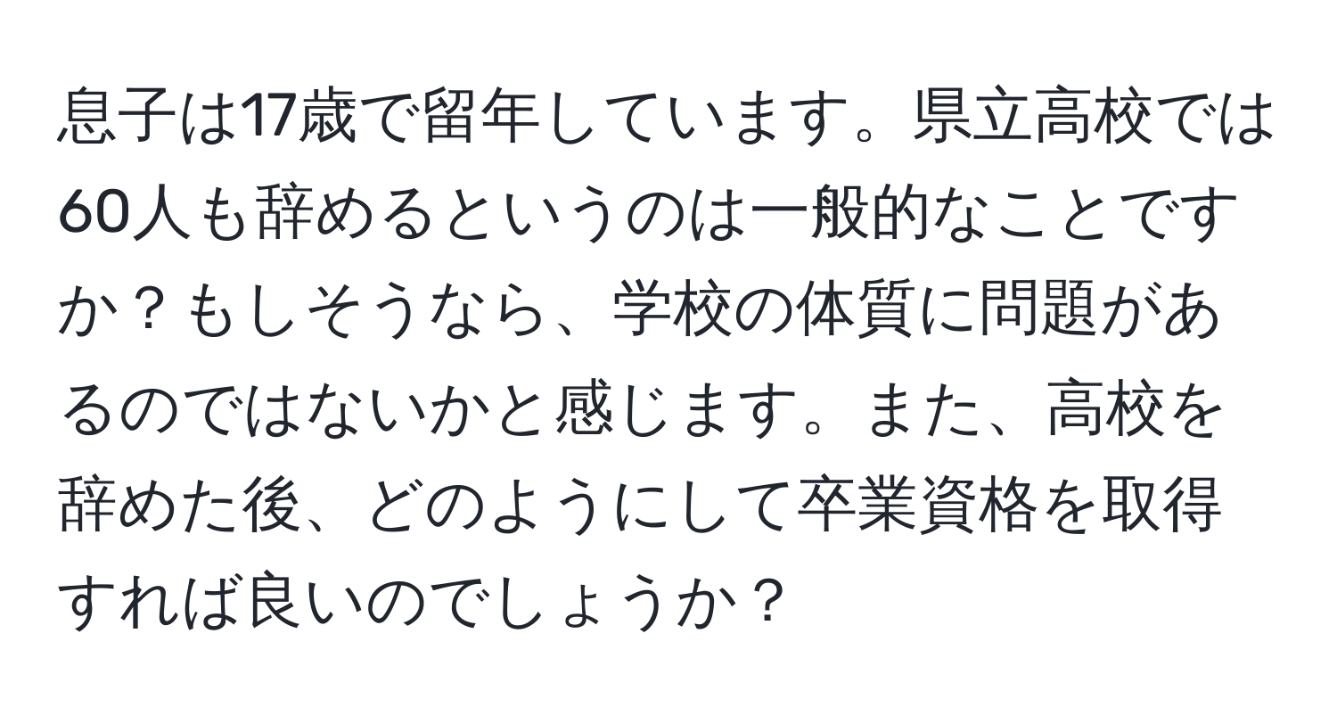 息子は17歳で留年しています。県立高校では60人も辞めるというのは一般的なことですか？もしそうなら、学校の体質に問題があるのではないかと感じます。また、高校を辞めた後、どのようにして卒業資格を取得すれば良いのでしょうか？
