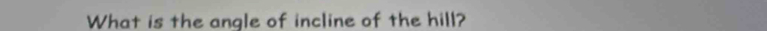 What is the angle of incline of the hill?