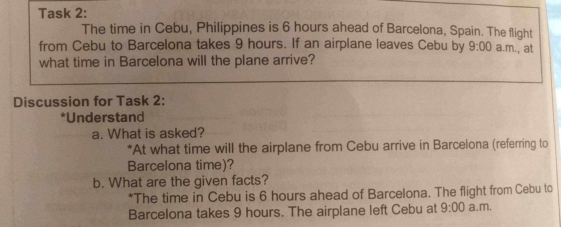 Task 2: 
The time in Cebu, Philippines is 6 hours ahead of Barcelona, Spain. The flight 
from Cebu to Barcelona takes 9 hours. If an airplane leaves Cebu by 9:00 a.m., at 
what time in Barcelona will the plane arrive? 
Discussion for Task 2: 
*Understand 
a. What is asked? 
*At what time will the airplane from Cebu arrive in Barcelona (referring to 
Barcelona time)? 
b. What are the given facts? 
*The time in Cebu is 6 hours ahead of Barcelona. The flight from Cebu to 
Barcelona takes 9 hours. The airplane left Cebu at 9:00 a.m.