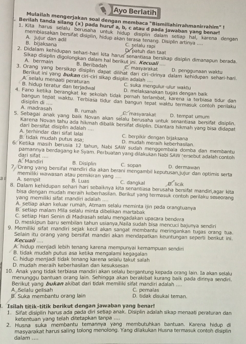 Ayo Berlatih
Mulailah mengerjakan soal dengan membaca "Bismillahirrahmanirrahim”!
. Berilah tanda silang (x) pada huruf a, b, c atau d pada jawaban yang benar!
1. Kita harus selalu berusaha untuk hidup disiplin dalam setiap hal, karena dengan
membiasakan bersifat disiplin, hidup akan terasa tenang. Disiplin artinya ....
A. jujur dan adil C. selalu rapi
B. bijaksana Dr patuh dan taạt
2. Didalam kehidupan sehan-hari kita harus senantiasa bersikap disiplin dimanapun berada.
Sikap disiplin digolongkan dalam hal berikut jni. Kecuali ....
A. bermain B. Beribadah C. masyarakat D. penggunaan waktu
3. Orang yang bersikap disiplin dapat dilihat dari ciri-cirinya dalam kehidupan sehari-hari.
Berikut ini yang bukan ciri-ciri sikap disiplin adalah ....
A. selalu menaati peraturan C. suka mengulur-ulur waktu
B. hidup teratur dan terjadwal D. melaksanakan tugas dengan baik
4. Fano ketika berangkat ke şekolah tidak pernah terlambat, karena ia terbiasa tidur dan
bangun tepat waktu. Terbiasa tidur dan bangun tepat waktu termasuk contoh perilaku
disiplin di ....
A. madrasah B. rumah C. masyarakat D. tempat umum
5. Sebagai anak yang baik Novan akan selalu berusaha untuk senantiasa bersifat disiplin.
Karena Novan tahu ada hikmah dibalik bersifat disiplin. Diantara hikmah yang bisa didapat
dari bersifat disiplin adalah ....
A. terhindar dari sifat lalai C. berpikir dengan bijaksana
B. tidak mudah putus asa; D. mudah meraih keberhasilan.
6. Ketika masih berusia 12 tahun, Nabi SAW sudah menggembala domba dan membantu
pamannya berdagang ke Syam. Perbuatan yang dilakukan Nabi SAW "ersebut adalah contoh
dari sifat ....
A. Mandiri B. Disiplin C. sopan D. dermawan
7. Orang yang bersifat mandiri dia akan berani mengambil keputusan,jujur dan optimis serta
memiliki wawasan atau pemikiran yang ....
a l A. sempit B. Luas C. dangkal D. licik
8. Dalam kehidupan sehari-hari sebaiknya kita senantiasa berusaha bersifat mandiri,agar kita
bisa dengan mudah meraih keberhasilan. Berikut yang termasuk contoh perilaku seseorang
yang memiliki sifat mandiri adalah ....
A. setiap akan keluar rumah, Atmam selalu meminta ijin pada orangtuanya
B. setiap malam Mila selalu minta dibelikan martabak
C. setiap Hari Senin di Madrasah selalu mengadakan upacara bendera
D. meskipun baru sembilan tahun usianya,Naila sudah bisa mencuci bajunya sendiri
9. Memiliki sifat mandiri sejak kecil akan sangat membantu meringankan tugas orang tua.
Selain itu orang yang bersifat mandiri akan mendapatkan keuntungan seperti berikut ini.
Kecuali ....
A. hidup menjadi lebih tenang karena mempunyai kemampuan sendiri
B. tidak mudah putus asa ketika mengalami kegagalan
C. hidup menjadi tidak tenang karena selalu takut salah
D. mudah meräih keberhasilan dan kesuksesan
10. Anak yang tidak terbiasa mandiri akan selalu bergantung kepada orang lain. Ia akan selalu
menunggu bantuan orang lain. Sehingga akan berakibat kurang baik pada dirinya sendiri.
Berikut yang bukan akibat dari tidak memiliki sifat mandiri adalah ....
A. Selalu gelisah C. pemalas
B. Suka membantu orang lain D. tidak disukai teman.
. Isilah titik-titik berikut dengan jawaban yang benar!
1. Sifat disiplin harus ada pada diri setiap anak. Disiplin adalah sikap menaati peraturan dan
ketentuan yang telah ditetapkan tanpa ....
2. Husna suka membantu temannya yang membutuhkan bantuan. Karena hidup di
masyarakat harus saling tolong menolong. Yang dilakukan Husna termasuk contoh disiplin
dalam ....