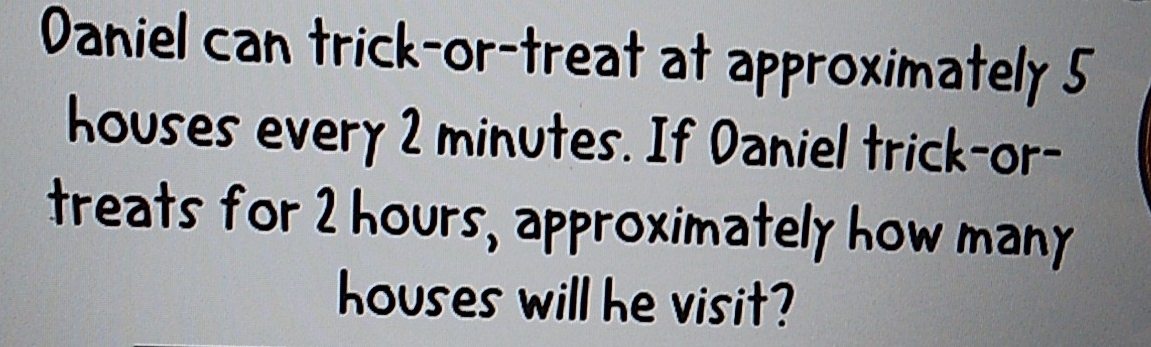 Daniel can trick-or-treat at approximately 5
houses every 2 minutes. If Daniel trick-or- 
treats for 2 hours, approximately how many 
houses will he visit?