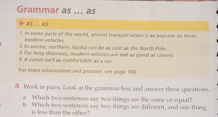 Grammar as _as 
AS ... AS 
1 In some parts of the world, animal transportation is as popular as these 
modern vehicles. 
2 In winter, northern Alaska can be as cold as the North Pole. 
3 For long distances, modern vehicles are not as good as camels. 
4 A camel isn’t as comfortable as a car. 
For more information and practice, see page 160. 
4 Work in pairs. Look at the grammar box and answer these questions. 
a Which two sentences say two things are the same or equal? 
b Which two sentences say two things are different, and one thing 
is less than the other?