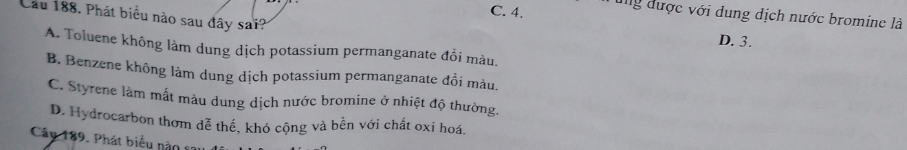 C. 4.
ung được với dung dịch nước bromine là
Cầu 188. Phát biểu nào sau đây sai? D. 3.
A. Toluene không làm dung dịch potassium permanganate đổi màu.
B. Benzene không làm dung dịch potassium permanganate đổi màu.
C. Styrene làm mất màu dung dịch nước bromine ở nhiệt độ thường.
D. Hydrocarbon thơm dễ thế, khó cộng và bền với chất oxi hoá
Câu 189. Phát biểu nàn co