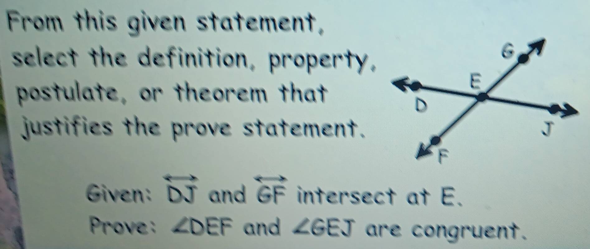 From this given statement, 
select the definition, property, 
postulate, or theorem that 
justifies the prove statement. 
Given: overleftrightarrow DJ and overleftrightarrow GF intersect at E. 
Prove: ∠ DEF and ∠ GEJ are congruent.