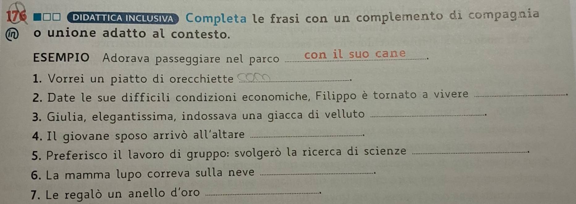 DIDATTICA NCLUSIA Completa le frasi con un complemento di compagnia 
in o unione adatto al contesto. 
ESEMPIO Adorava passeggiare nel parco ........ con il suo cane 
1. Vorrei un piatto di orecchiette_ 
2. Date le sue difficili condizioni economiche, Filippo è tornato a vivere_ 
3. Giulia, elegantissima, indossava una giacca di velluto_ 
4. Il giovane sposo arrivò all´altare_ 
5. Preferisco il lavoro di gruppo: svolgerò la ricerca di scienze_ 
6. La mamma lupo correva sulla neve_ 
7. Le regalò un anello d'oro_