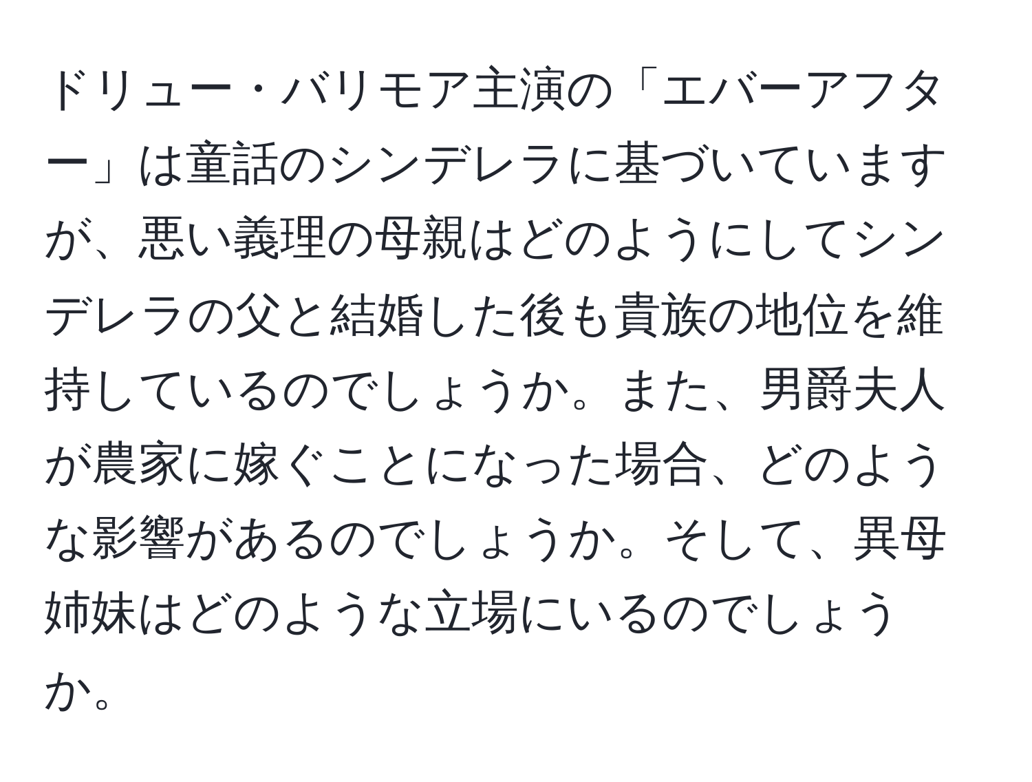 ドリュー・バリモア主演の「エバーアフター」は童話のシンデレラに基づいていますが、悪い義理の母親はどのようにしてシンデレラの父と結婚した後も貴族の地位を維持しているのでしょうか。また、男爵夫人が農家に嫁ぐことになった場合、どのような影響があるのでしょうか。そして、異母姉妹はどのような立場にいるのでしょうか。