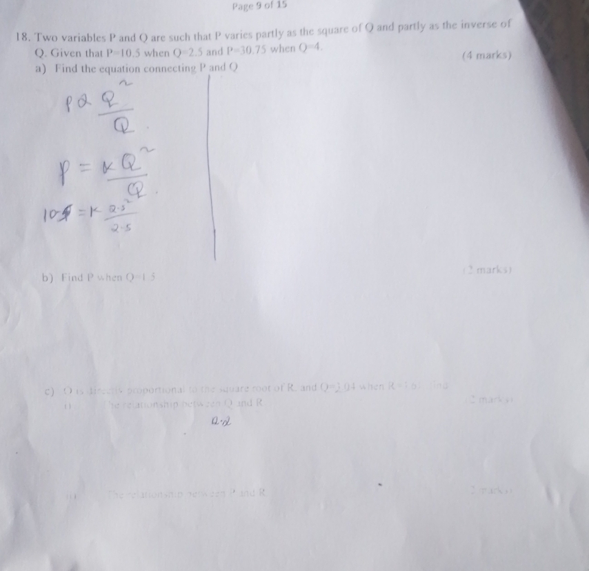 Page 9 of 15 
18. Two variables P and Q are such that P varies partly as the square of Q and partly as the inverse of
Q. Given that P=10.5 when Q=2.5 and P=30.75 when Q=4. 
a) Find the equation connecting P and Q (4 marks) 
(2 marks) 
b) Find P when Q=1.5
c) O is directly proportional to the square root of R. and Q=2.04 when R=:6 Mind 
he relationship between Q and R 2 mark s 
elationsh ip d r e en Pr R