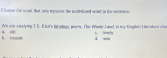 Choose the word that best replaces the underlined word in the sentence.
We are studying T.S. Eliot's timeless poem, The Waste Land, in my English Literature clas
a. old c. timely
b. classic d. new