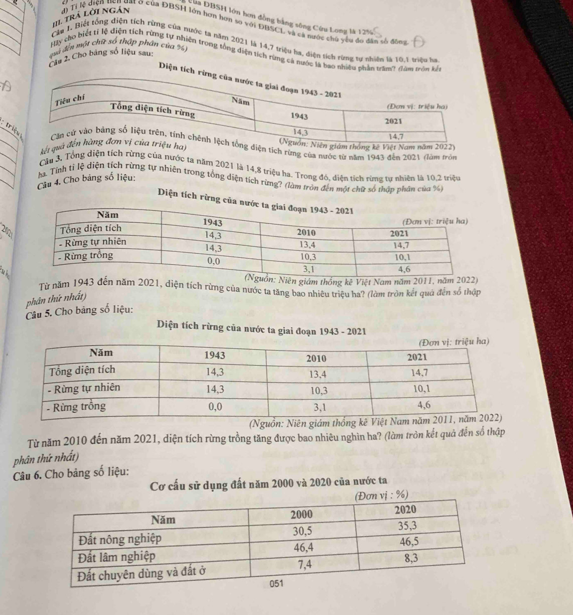 trá lời ngán
Của ĐBSH lớn hơn đồng bằng sông Cứu Long là 12%
d) Tỉ lệ diện tên dạt ơ của ĐBSH lớn hơn hơn so với ĐBSCL và cả nước chủ yêu đo dân số đồng
Câu 1. Biết tổng diện tích rừng của nước ta năm 2021 là 14,7 triệu ha, diện tích rừng tự nhiên là 10.1 triệu ha
quả đến một chữ số thập phân của %)
Hãy cho biết tỉ lệ diện tích rừng tự nhiên trong tổng diện tích rừng cả nước là bao nhiều phần trấm? đàm tròn kết
Câu 2. Cho bảng số liệu sau:
Diện t
__  triệ diện tích rừng của nước từ năm 1943 đến 2021 (làm tròn
kết quha)hống kê Việt Nam năm 2022)
_
_
Câu 3. Tổng diện tích rừng của nước ta năm 2021 là 14,8 triệu ha. Trong đó, diện tích rừng tự nhiên là 10,2 triệu
ha. Tính ti lệ diện tích rừng tự nhiên trong tổng diện tích rừng? (làm tròn đến một chữ số thập phân của %)
Câu 4. Cho bảng số liệu:
Diện tích rừng c
2021
u h
Niên giám thống kê Việt Nam năm 2011, năm 2022)
Từ năm 1943 đến năm 2021, diện tích rừng của nước ta tăng bao nhiêu triệu ha? (làm tròn kết quả đến sổ thập
phân thứ nhất)
Câu 5. Cho bảng số liệu:
Diện tích rừng của nước ta giai đoạn 1943 - 2021
Từ năm 2010 đến năm 2021, diện tích rừng trồng tăng được bao nhiêu nghìn ha? (làm tròn kết quả đến số thập
phân thứ nhất)
Câu 6. Cho bảng số liệu:
Cơ cấu sử dụng đất năm 2000 và 2020 của nước ta
%)