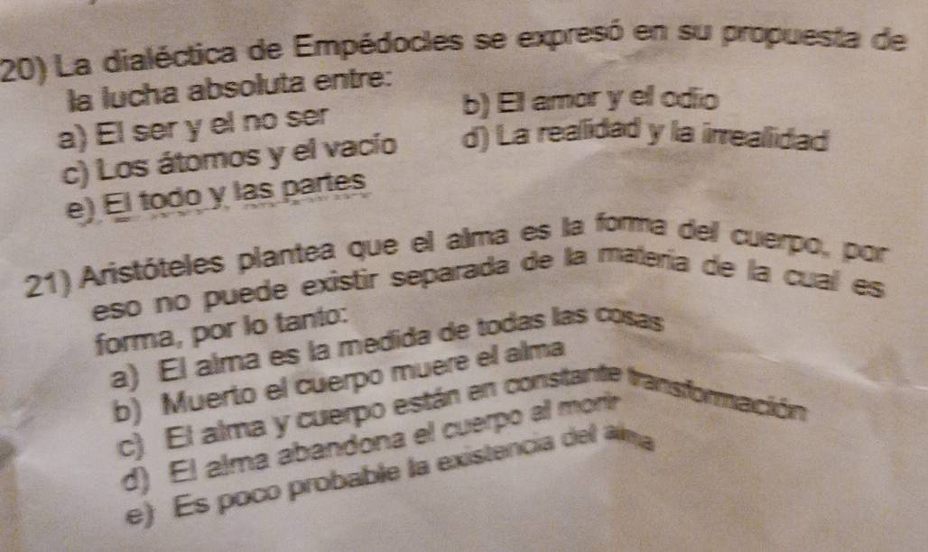 La dialéctica de Empédocles se expresó en su propuesta de
la lucha absoluta entre:
b) El amor y el odio
a) El ser y el no ser
c) Los átomos y el vacío d) La reallidad y la irrealidad
e) El todo y las partes
21) Aristóteles plantea que el alma es la forma del cuerpo, por
eso no puede existir separada de la matería de la cual es
forma, por lo tanto:
a) El alma es la medida de todas las cosas
b) Muerto el cuerpo muere el alma
c) El alma y cuerpo están en constante transformación
d) El alma abandona el cuerpo all morir
e) Es poco probable la existencia del am