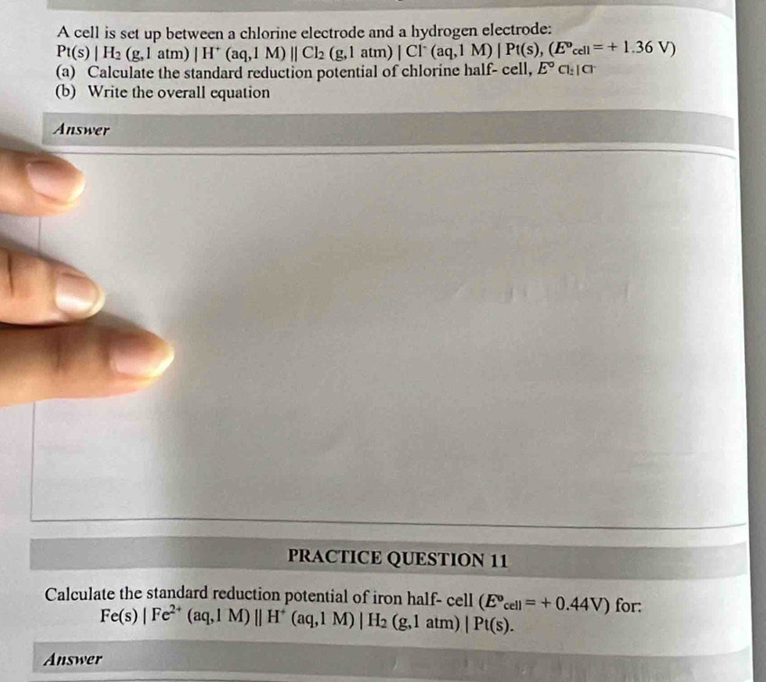 A cell is set up between a chlorine electrode and a hydrogen electrode:
Pt(s)|H_2(g,latm)|H^+(aq,1M)||Cl_2(g,1atm)|Cl^-(aq,1M)|Pt(s),(E°cell=+1.36V)
(a) Calculate the standard reduction potential of chlorine half- cell, E°Cl_2|Cl
(b) Write the overall equation 
Answer 
PRACTICE QUESTION 11 
Calculate the standard reduction potential of iron half- cell (E^o_cell=+0.44V) for:
Fe(s)|Fe^(2+)(aq,IM)||H^+(aq,1M)|H_2(g,1atm)|Pt(s). 
Answer
